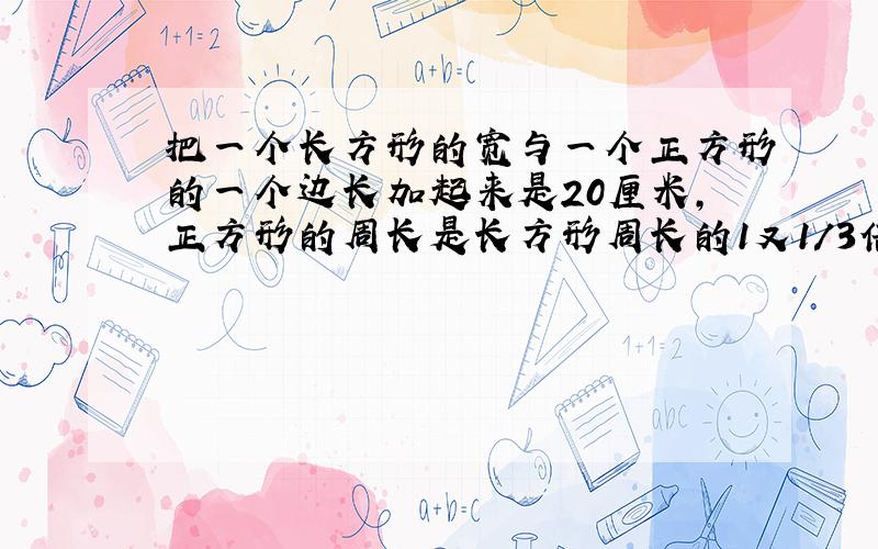 把一个长方形的宽与一个正方形的一个边长加起来是20厘米,正方形的周长是长方形周长的1又1/3倍,长方形的