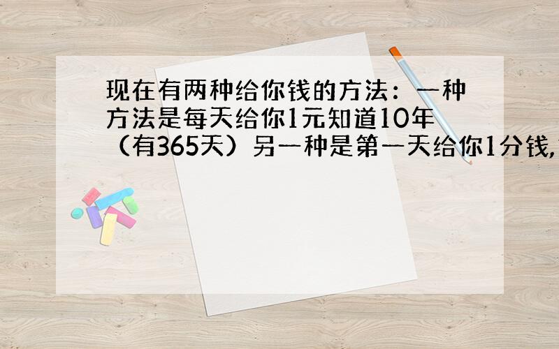 现在有两种给你钱的方法：一种方法是每天给你1元知道10年（有365天）另一种是第一天给你1分钱,第二天给2