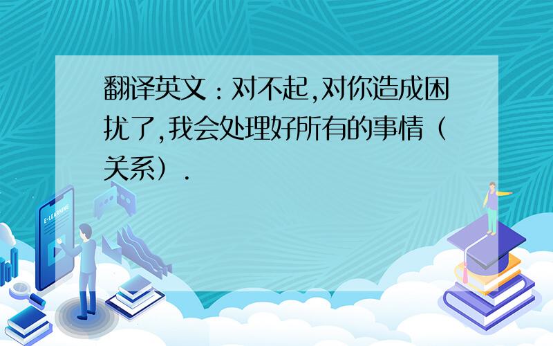 翻译英文：对不起,对你造成困扰了,我会处理好所有的事情（关系）.