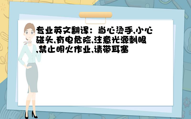 专业英文翻译：当心烫手,小心碰头,有电危险,注意光源刺眼,禁止明火作业,请带耳塞