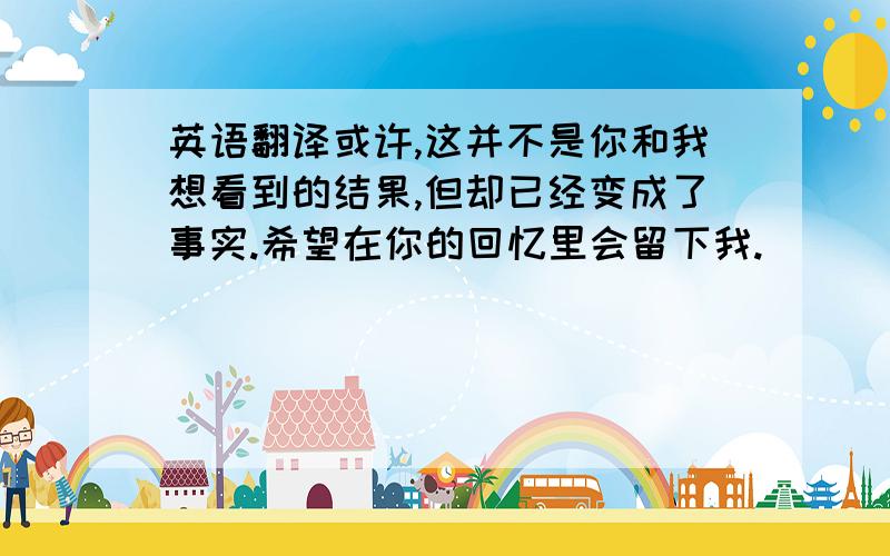 英语翻译或许,这并不是你和我想看到的结果,但却已经变成了事实.希望在你的回忆里会留下我.