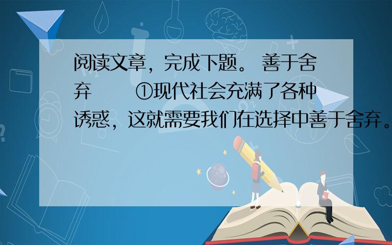 阅读文章，完成下题。 善于舍弃 　　①现代社会充满了各种诱惑，这就需要我们在选择中善于舍弃。