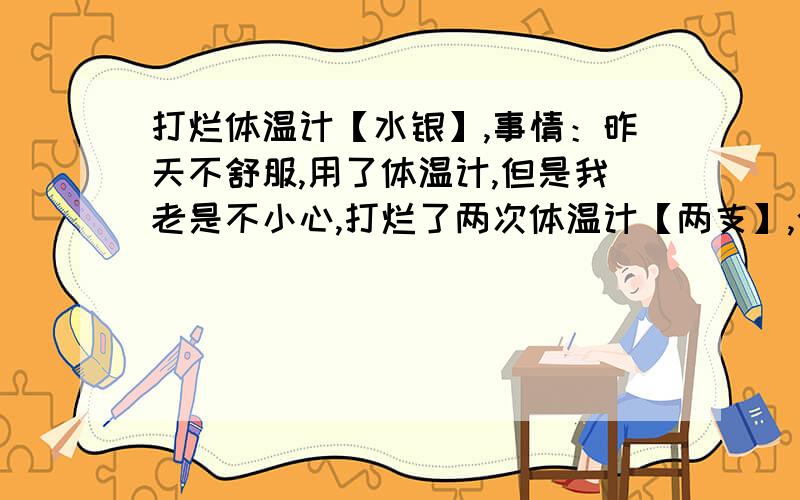 打烂体温计【水银】,事情：昨天不舒服,用了体温计,但是我老是不小心,打烂了两次体温计【两支】,今天的现在水银在地上还有,