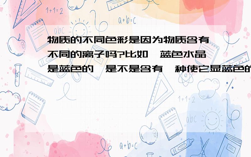 物质的不同色彩是因为物质含有不同的离子吗?比如,蓝色水晶是蓝色的,是不是含有一种使它显蓝色的离子吗