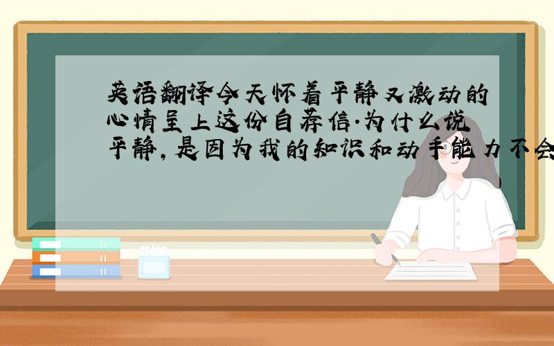 英语翻译今天怀着平静又激动的心情呈上这份自荐信.为什么说平静,是因为我的知识和动手能力不会让您们失望.之所以激动,是因为