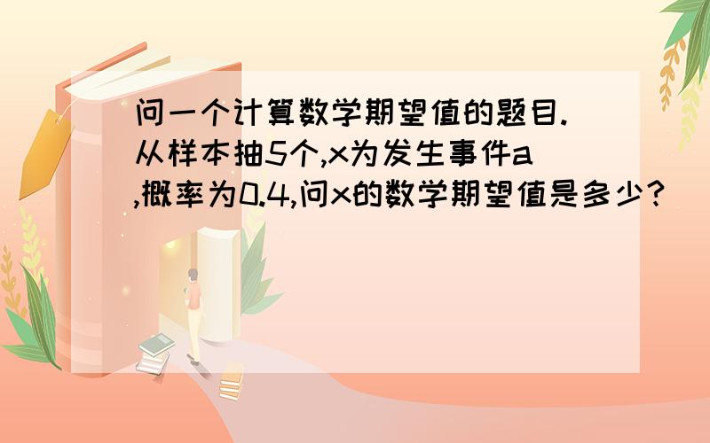 问一个计算数学期望值的题目.从样本抽5个,x为发生事件a,概率为0.4,问x的数学期望值是多少?