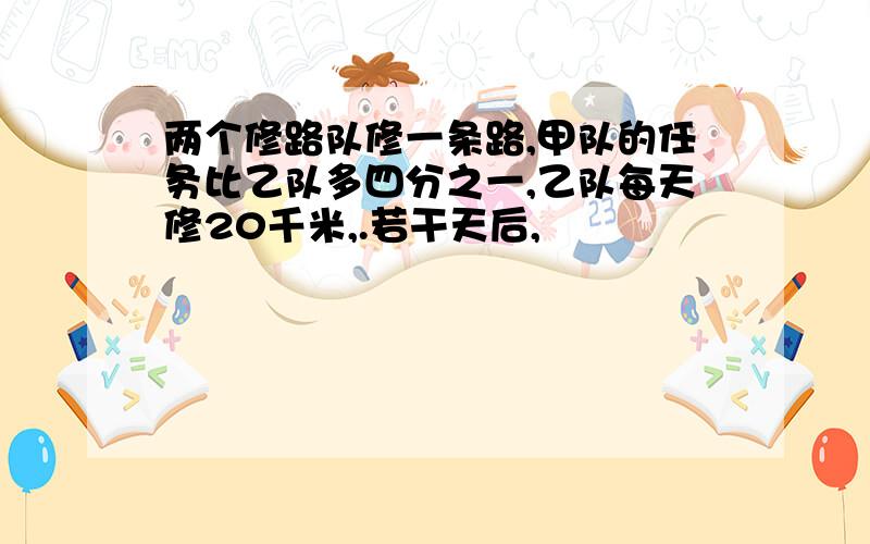 两个修路队修一条路,甲队的任务比乙队多四分之一,乙队每天修20千米,.若干天后,