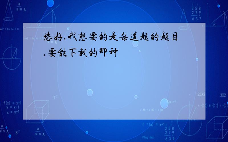 您好,我想要的是每道题的题目,要能下载的那种