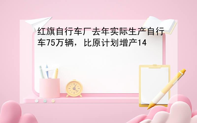 红旗自行车厂去年实际生产自行车75万辆，比原计划增产14