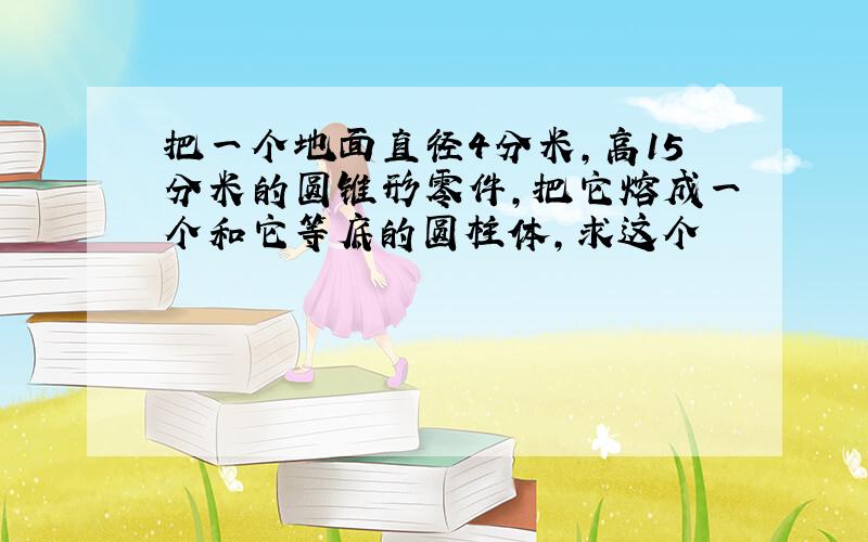 把一个地面直径4分米,高15分米的圆锥形零件,把它熔成一个和它等底的圆柱体,求这个