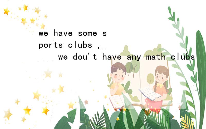 we have some sports clubs ,_____we dou't have any math clubs