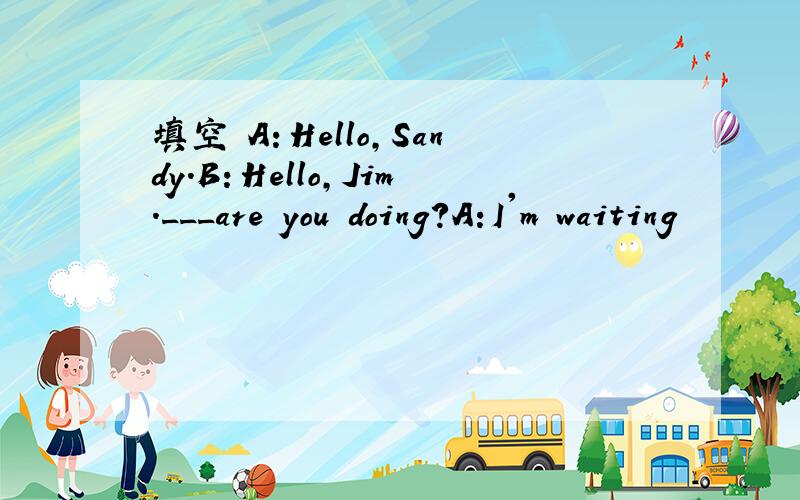 填空 A：Hello,Sandy.B：Hello,Jim.___are you doing?A:I'm waiting