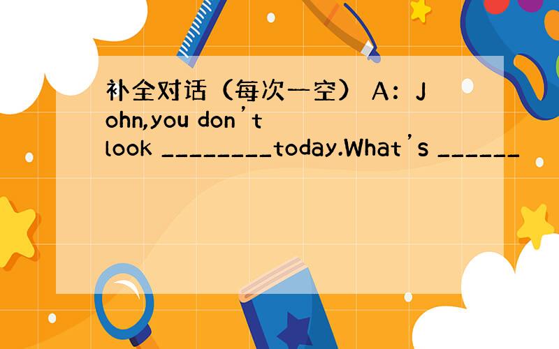 补全对话（每次一空） A：John,you don’t look ________today.What’s ______