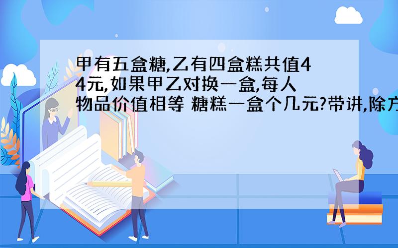 甲有五盒糖,乙有四盒糕共值44元,如果甲乙对换一盒,每人物品价值相等 糖糕一盒个几元?带讲,除方程