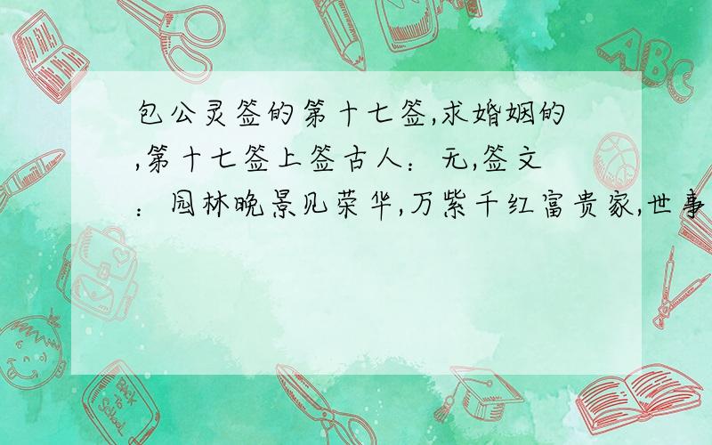 包公灵签的第十七签,求婚姻的,第十七签上签古人：无,签文：园林晚景见荣华,万紫千红富贵家,世事百年前已定；犹如锦上又添花