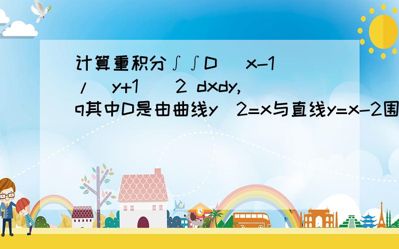 计算重积分∫∫D (x-1)/(y+1)^2 dxdy,q其中D是由曲线y^2=x与直线y=x-2围成