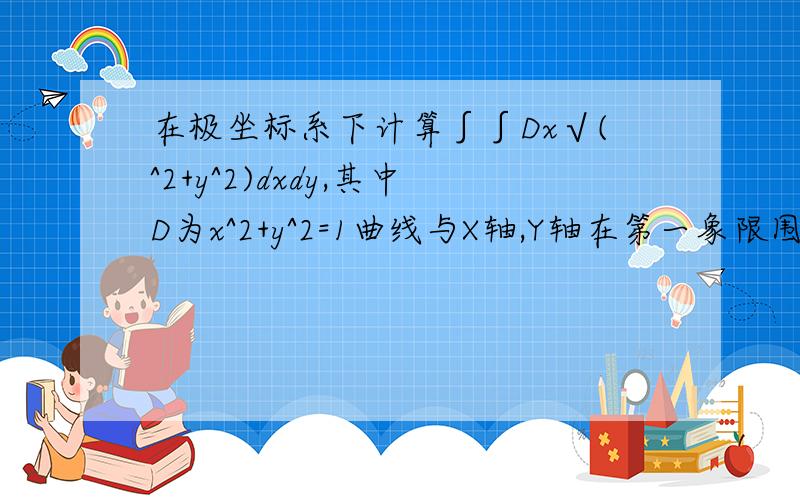 在极坐标系下计算∫∫Dx√(^2+y^2)dxdy,其中D为x^2+y^2=1曲线与X轴,Y轴在第一象限围成的区域.