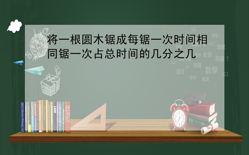 将一根圆木锯成每锯一次时间相同锯一次占总时间的几分之几