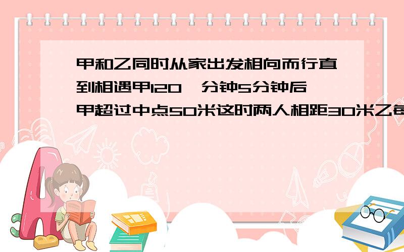 甲和乙同时从家出发相向而行直到相遇甲120一分钟5分钟后甲超过中点50米这时两人相距30米乙每分钟行几米