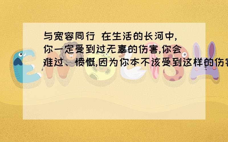 与宽容同行 在生活的长河中,你一定受到过无辜的伤害,你会难过、愤慨,因为你本不该受到这样的伤害,这种伤害会深深地根植于你