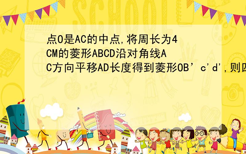 点O是AC的中点,将周长为4CM的菱形ABCD沿对角线AC方向平移AD长度得到菱形OB’c'd',则四边形OECF的周长