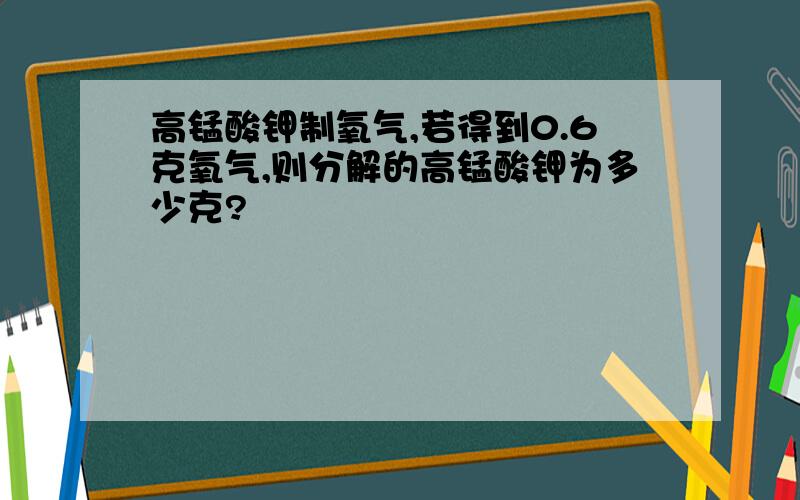 高锰酸钾制氧气,若得到0.6克氧气,则分解的高锰酸钾为多少克?