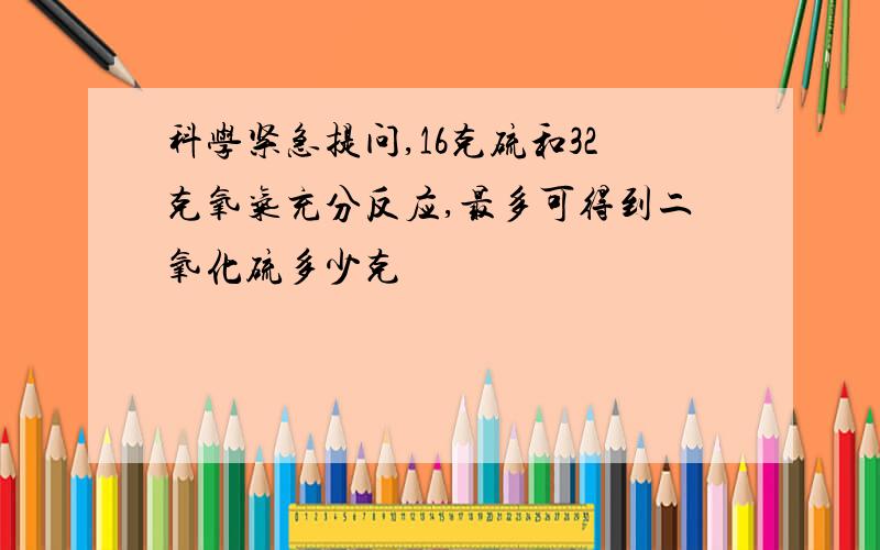 科学紧急提问,16克硫和32克氧气充分反应,最多可得到二氧化硫多少克