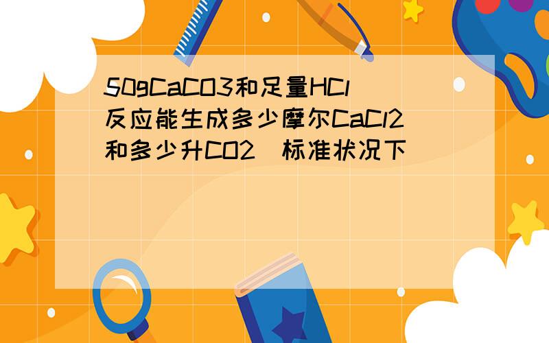 50gCaCO3和足量HCl反应能生成多少摩尔CaCl2和多少升CO2(标准状况下)