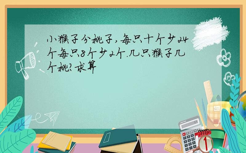 小猴子分桃子,每只十个少24个每只8个少2个.几只猴子几个桃?求算