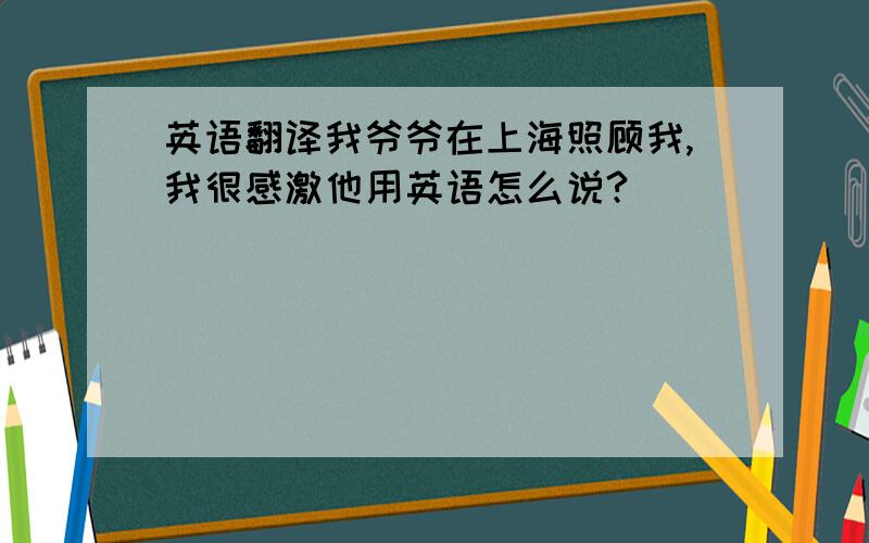 英语翻译我爷爷在上海照顾我,我很感激他用英语怎么说?