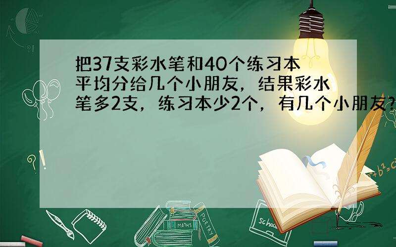 把37支彩水笔和40个练习本平均分给几个小朋友，结果彩水笔多2支，练习本少2个，有几个小朋友？