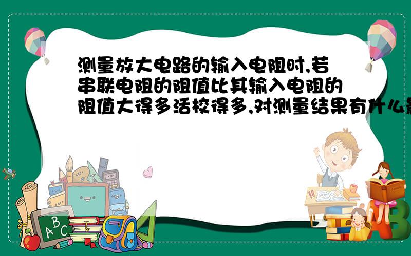 测量放大电路的输入电阻时,若串联电阻的阻值比其输入电阻的阻值大得多活校得多,对测量结果有什么影响?