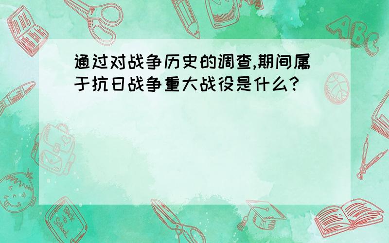 通过对战争历史的调查,期间属于抗日战争重大战役是什么?