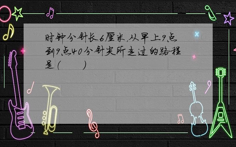 时钟分针长6厘米，从早上9点到9点40分针尖所走过的路程是（　　）