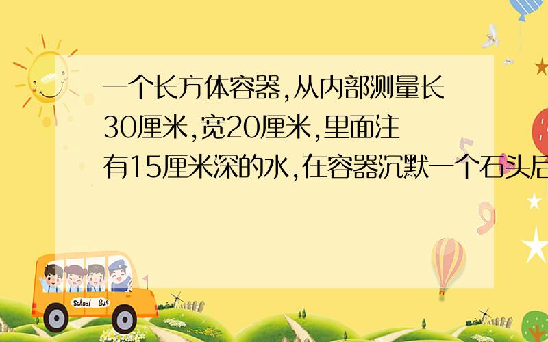 一个长方体容器,从内部测量长30厘米,宽20厘米,里面注有15厘米深的水,在容器沉默一个石头后,