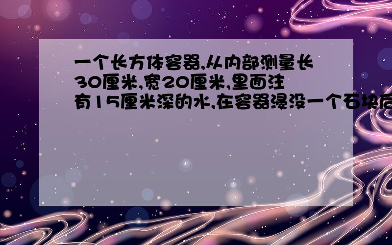 一个长方体容器,从内部测量长30厘米,宽20厘米,里面注有15厘米深的水,在容器浸没一个石块后,水面上升