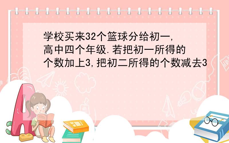 学校买来32个篮球分给初一,高中四个年级.若把初一所得的个数加上3,把初二所得的个数减去3