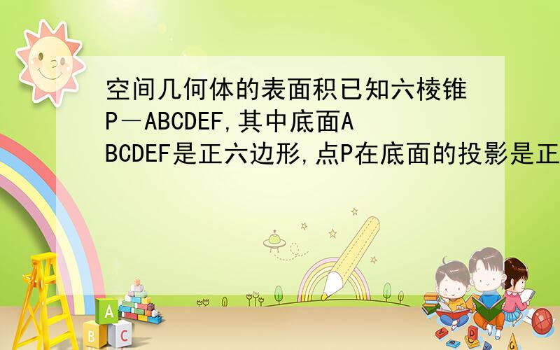 空间几何体的表面积已知六棱锥P－ABCDEF,其中底面ABCDEF是正六边形,点P在底面的投影是正六边形的中心,底面边长