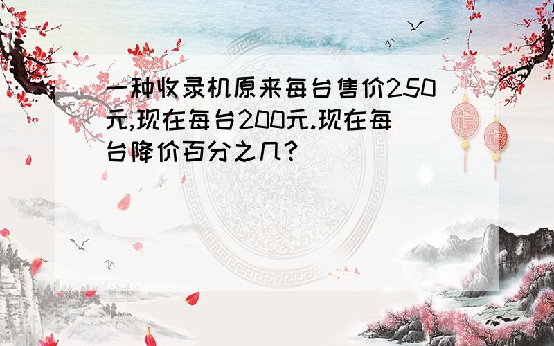 一种收录机原来每台售价250元,现在每台200元.现在每台降价百分之几?