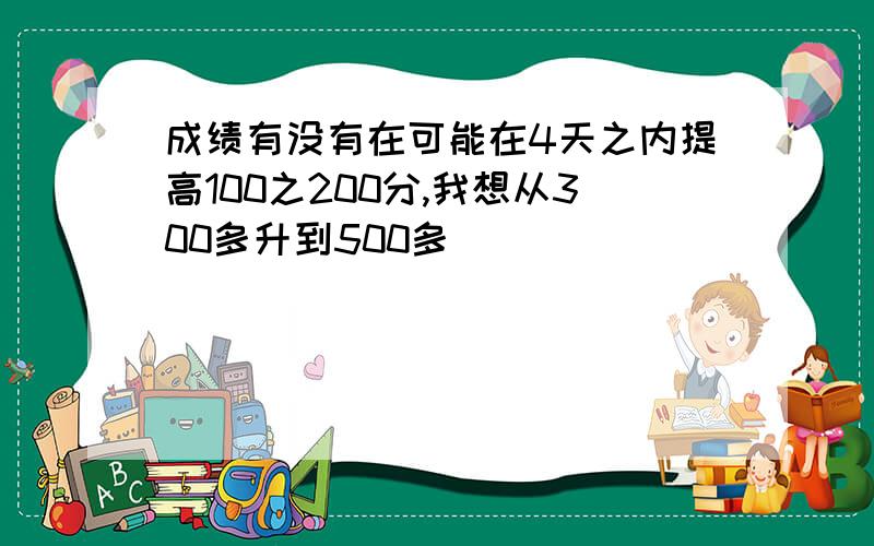 成绩有没有在可能在4天之内提高100之200分,我想从300多升到500多