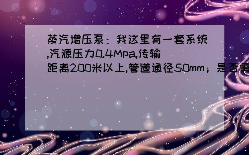 蒸汽增压泵：我这里有一套系统,汽源压力0.4Mpa,传输距离200米以上,管道通径50mm；是否需要蒸汽增压泵?