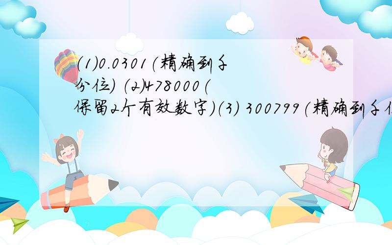 （1）0.0301(精确到千分位) （2）478000(保留2个有效数字)（3） 300799(精确到千位)