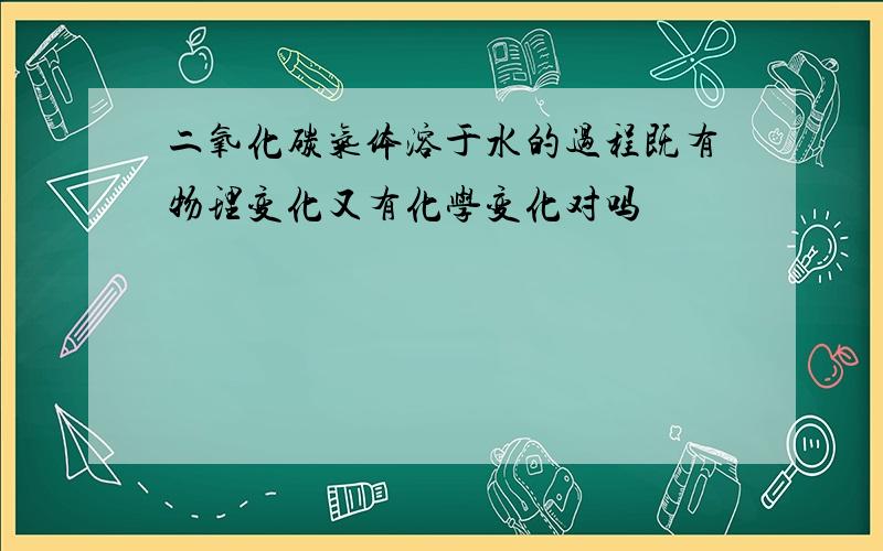 二氧化碳气体溶于水的过程既有物理变化又有化学变化对吗