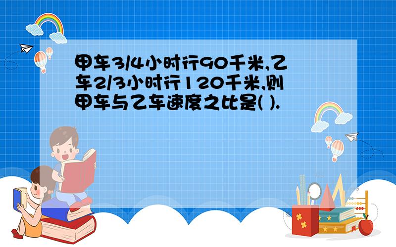 甲车3/4小时行90千米,乙车2/3小时行120千米,则甲车与乙车速度之比是( ).