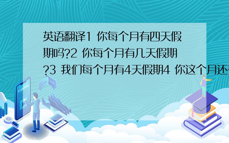 英语翻译1 你每个月有四天假期吗?2 你每个月有几天假期?3 我们每个月有4天假期4 你这个月还有几天假 没有休 英语翻