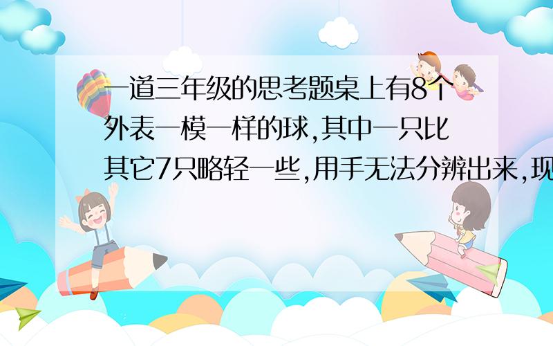 一道三年级的思考题桌上有8个外表一模一样的球,其中一只比其它7只略轻一些,用手无法分辨出来,现提供一架没有砝码的天平,你