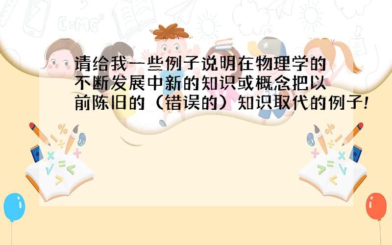 请给我一些例子说明在物理学的不断发展中新的知识或概念把以前陈旧的（错误的）知识取代的例子!