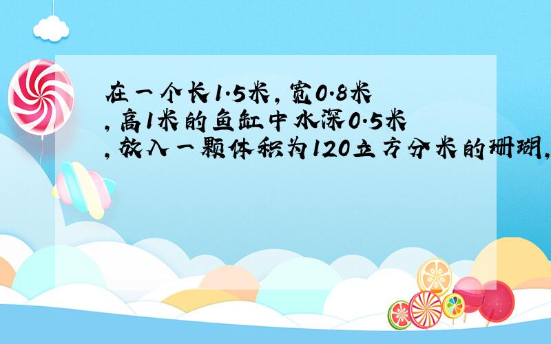 在一个长1.5米,宽0.8米,高1米的鱼缸中水深0.5米,放入一颗体积为120立方分米的珊瑚,这时鱼缸中水深多少米