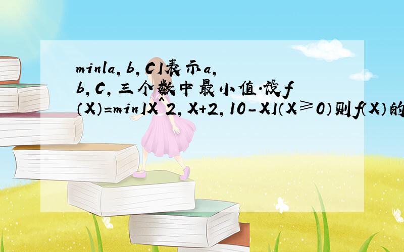 minla,b,CI表示a,b,C,三个数中最小值.设f（X）＝minIX＾2,X＋2,10－XI（X≥0）则f（X）的