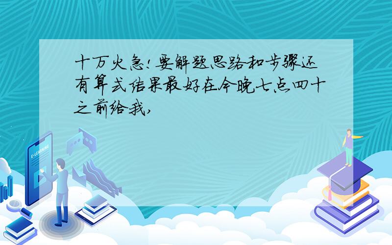 十万火急!要解题思路和步骤还有算式结果最好在今晚七点四十之前给我,